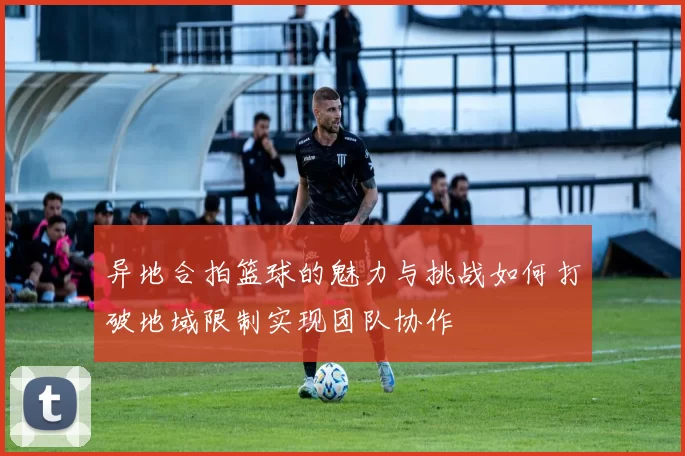 异地合拍篮球的魅力与挑战如何打破地域限制实现团队协作