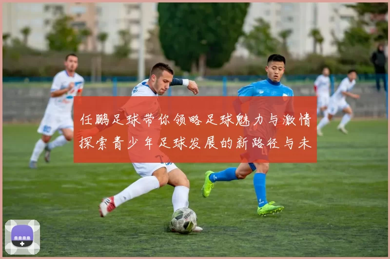任鹏足球带你领略足球魅力与激情探索青少年足球发展的新路径与未来