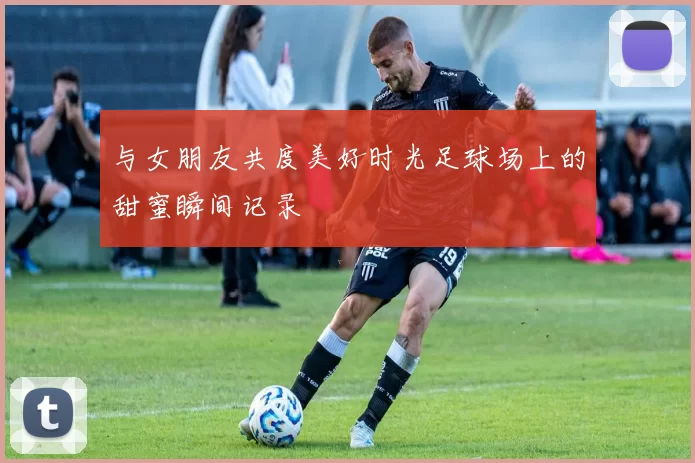 与女朋友共度美好时光足球场上的甜蜜瞬间记录